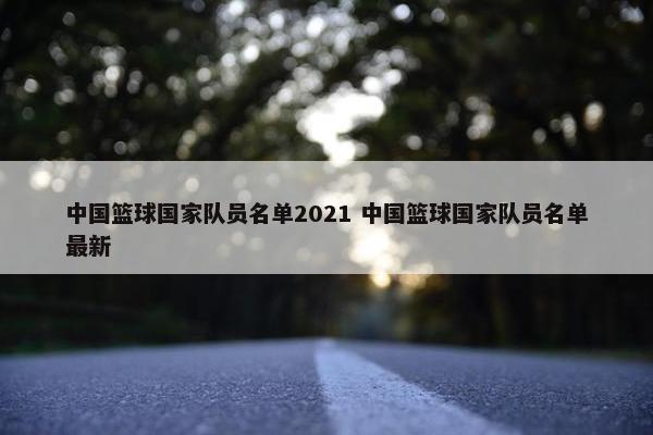 中国篮球国家队员名单2021 中国篮球国家队员名单最新