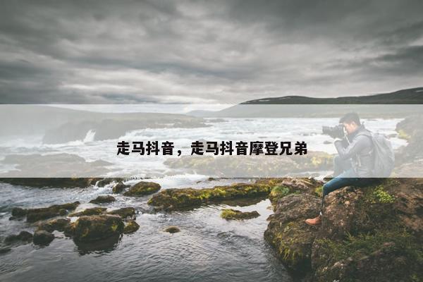 走马抖音，走马抖音摩登兄弟