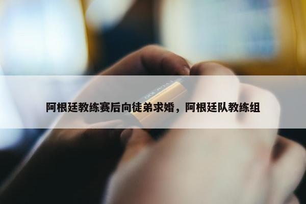 阿根廷教练赛后向徒弟求婚，阿根廷队教练组