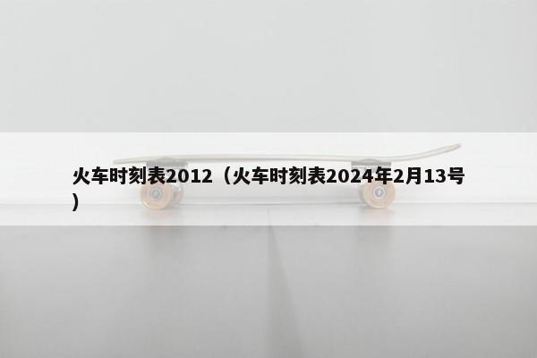 火车时刻表2012（火车时刻表2024年2月13号）