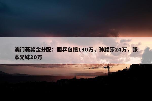 澳门赛奖金分配：国乒包揽130万，孙颖莎24万，张本兄妹20万