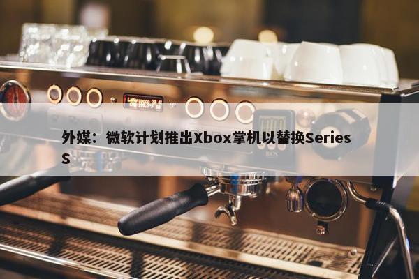 外媒：微软计划推出Xbox掌机以替换Series S