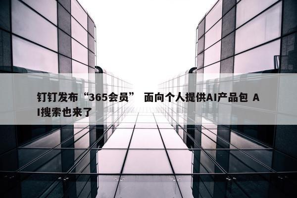 钉钉发布“365会员” 面向个人提供AI产品包 AI搜索也来了