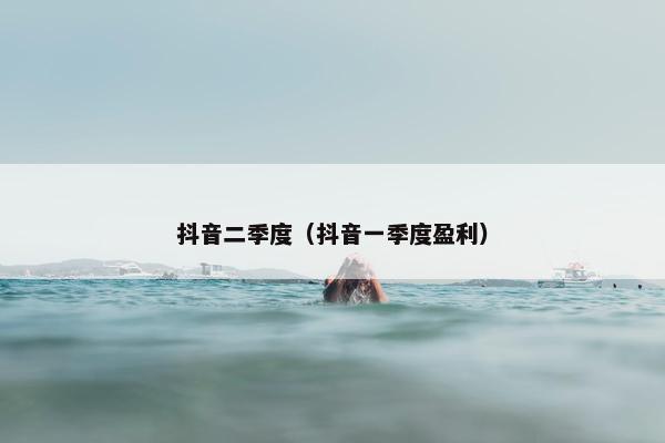 抖音二季度（抖音一季度盈利）