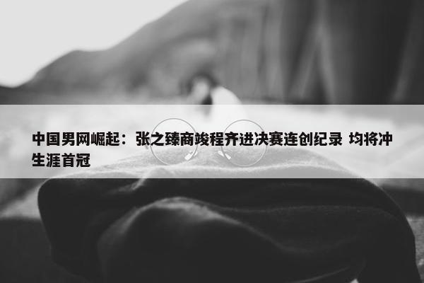 中国男网崛起：张之臻商竣程齐进决赛连创纪录 均将冲生涯首冠