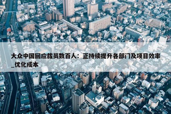 大众中国回应裁员数百人：正持续提升各部门及项目效率_优化成本