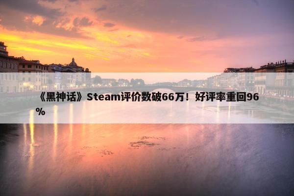 《黑神话》Steam评价数破66万！好评率重回96%