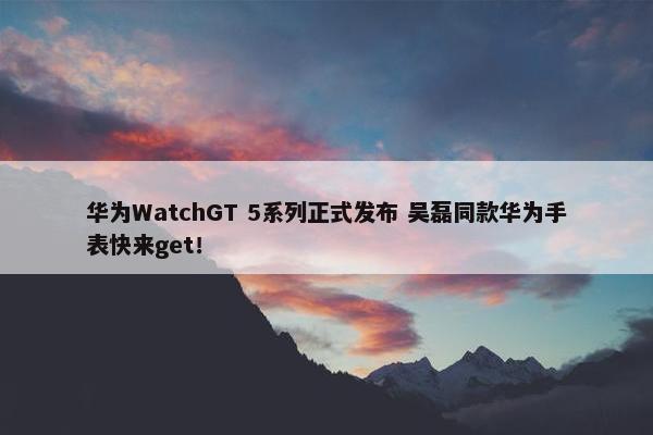 华为WatchGT 5系列正式发布 吴磊同款华为手表快来get！