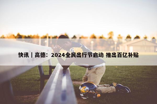 快讯｜高德：2024全民出行节启动 推出百亿补贴