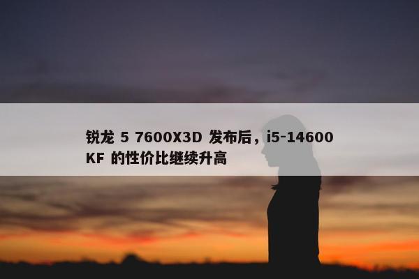 锐龙 5 7600X3D 发布后，i5-14600KF 的性价比继续升高