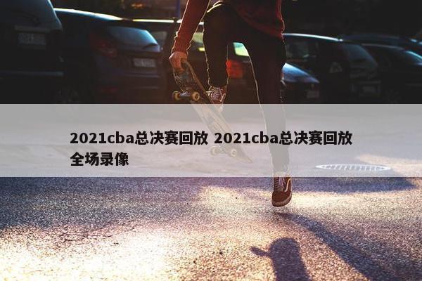 2021cba总决赛回放 2021cba总决赛回放全场录像