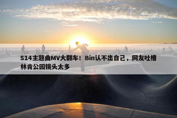 S14主题曲MV大翻车！Bin认不出自己，网友吐槽林肯公园镜头太多