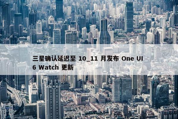 三星确认延迟至 10_11 月发布 One UI 6 Watch 更新