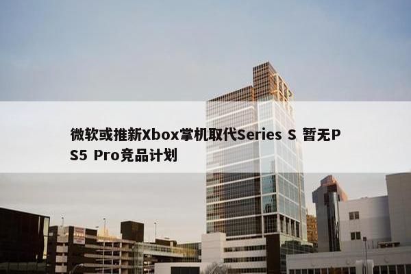 微软或推新Xbox掌机取代Series S 暂无PS5 Pro竞品计划