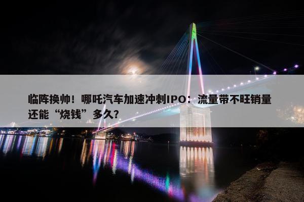 临阵换帅！哪吒汽车加速冲刺IPO：流量带不旺销量 还能“烧钱”多久？