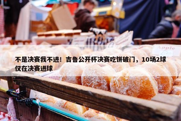 不是决赛我不进！吉鲁公开杯决赛吃饼破门，10场2球仅在决赛进球