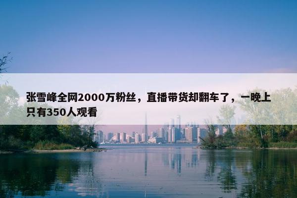 张雪峰全网2000万粉丝，直播带货却翻车了，一晚上只有350人观看