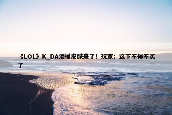 《LOL》K_DA酒桶皮肤来了！玩家：这下不得不买了