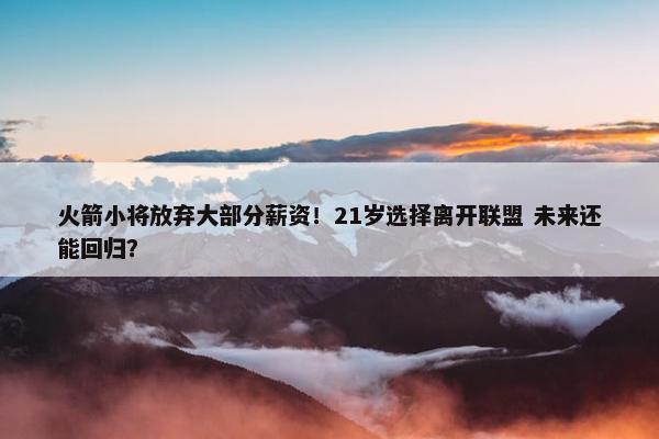 火箭小将放弃大部分薪资！21岁选择离开联盟 未来还能回归？