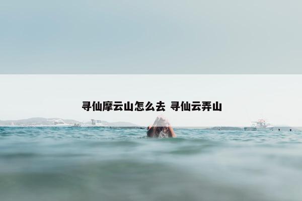 寻仙摩云山怎么去 寻仙云弄山