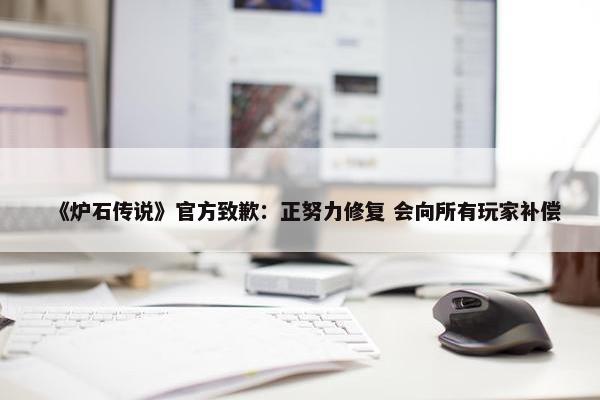 《炉石传说》官方致歉：正努力修复 会向所有玩家补偿