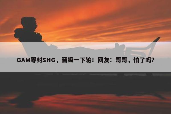 GAM零封SHG，晋级一下轮！网友：哥哥，怕了吗？