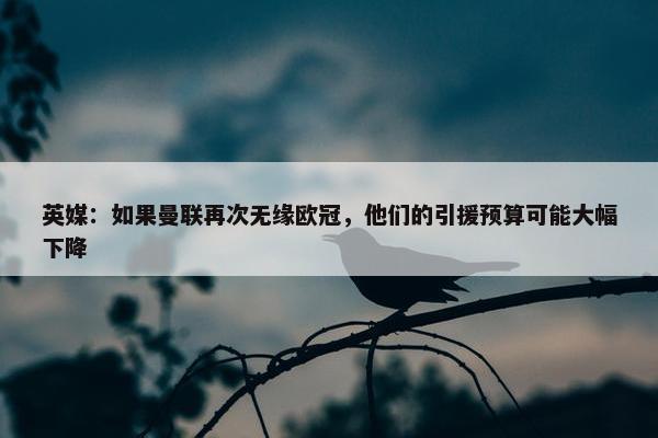 英媒：如果曼联再次无缘欧冠，他们的引援预算可能大幅下降