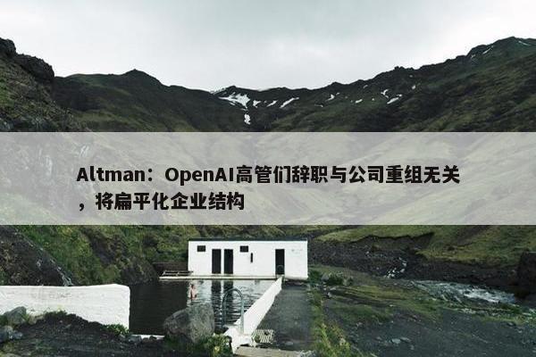 Altman：OpenAI高管们辞职与公司重组无关，将扁平化企业结构