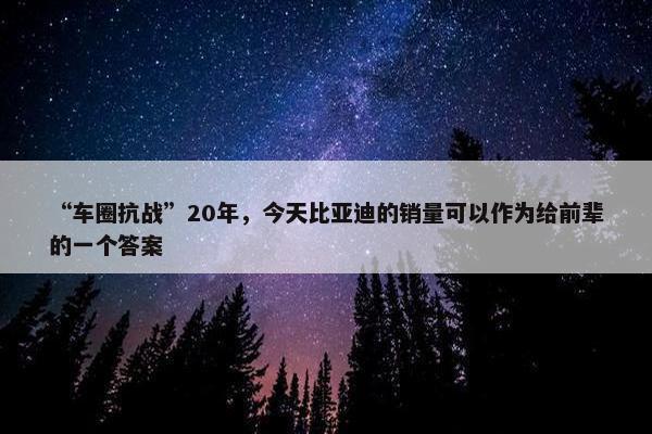 “车圈抗战”20年，今天比亚迪的销量可以作为给前辈的一个答案