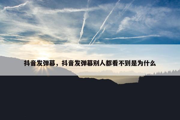 抖音发弹幕，抖音发弹幕别人都看不到是为什么