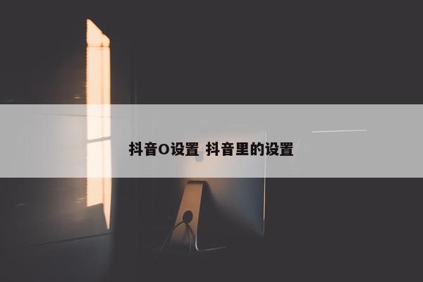 抖音O设置 抖音里的设置