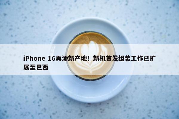 iPhone 16再添新产地！新机首发组装工作已扩展至巴西