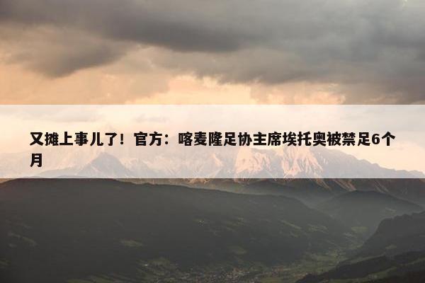 又摊上事儿了！官方：喀麦隆足协主席埃托奥被禁足6个月