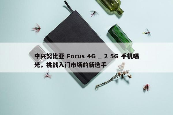 中兴努比亚 Focus 4G _ 2 5G 手机曝光，挑战入门市场的新选手