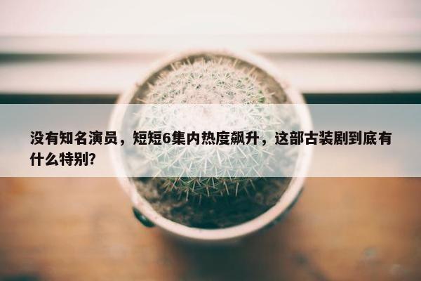 没有知名演员，短短6集内热度飙升，这部古装剧到底有什么特别？