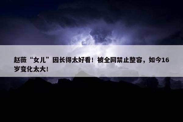 赵薇“女儿”因长得太好看！被全网禁止整容，如今16岁变化太大！