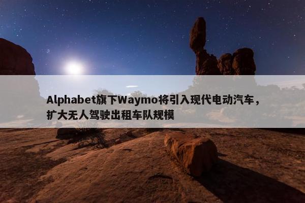 Alphabet旗下Waymo将引入现代电动汽车，扩大无人驾驶出租车队规模