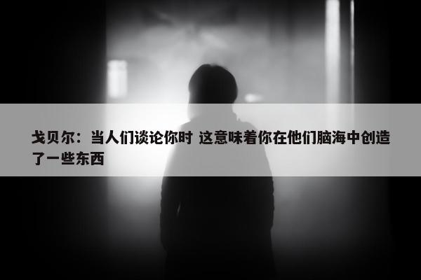 戈贝尔：当人们谈论你时 这意味着你在他们脑海中创造了一些东西