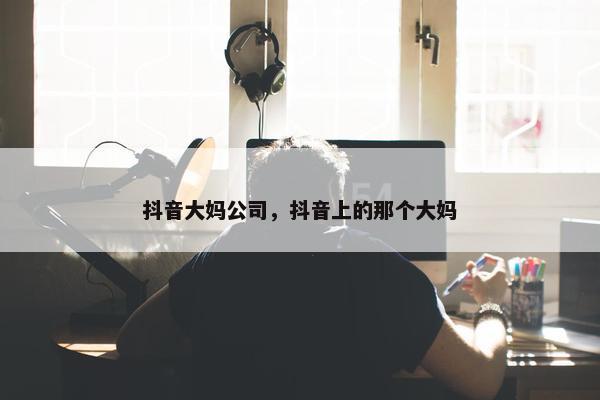 抖音大妈公司，抖音上的那个大妈