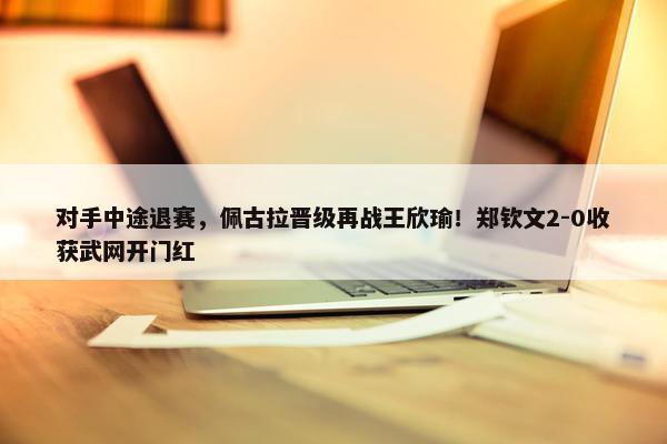 对手中途退赛，佩古拉晋级再战王欣瑜！郑钦文2-0收获武网开门红