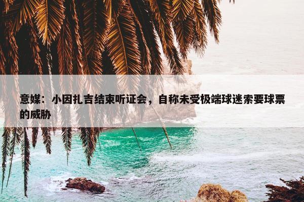 意媒：小因扎吉结束听证会，自称未受极端球迷索要球票的威胁