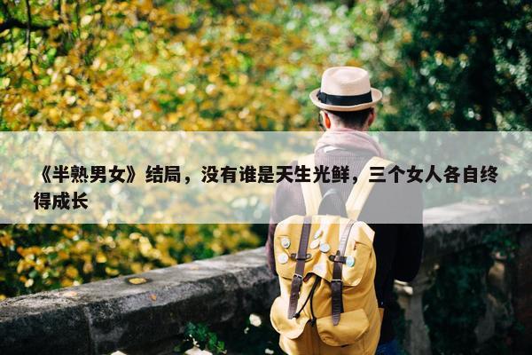 《半熟男女》结局，没有谁是天生光鲜，三个女人各自终得成长