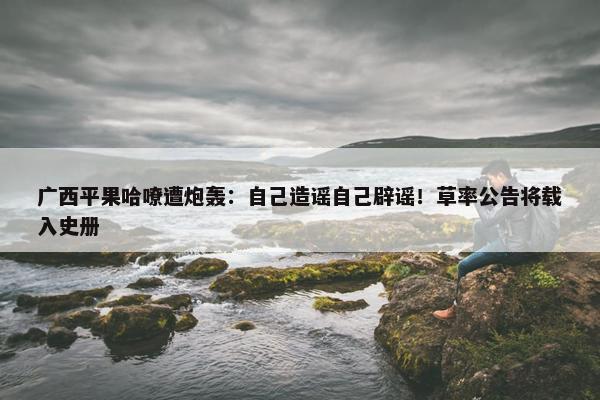 广西平果哈嘹遭炮轰：自己造谣自己辟谣！草率公告将载入史册