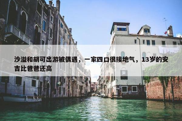 沙溢和胡可出游被偶遇，一家四口很接地气，13岁的安吉比爸爸还高