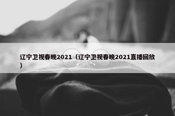 辽宁卫视春晚2021（辽宁卫视春晚2021直播回放）