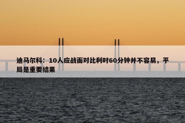 迪马尔科：10人应战面对比利时60分钟并不容易，平局是重要结果