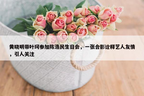 黄晓明带叶珂参加陈浩民生日会，一张合影诠释艺人友情，引人关注