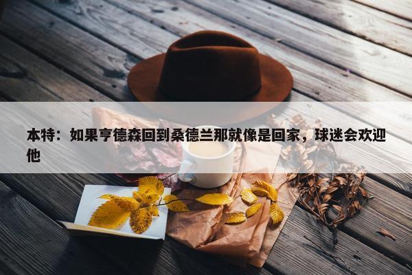 本特：如果亨德森回到桑德兰那就像是回家，球迷会欢迎他