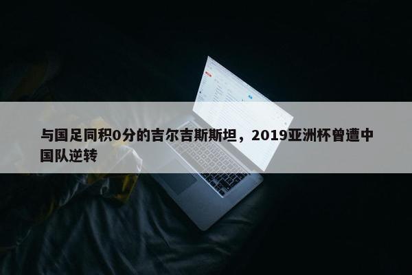 与国足同积0分的吉尔吉斯斯坦，2019亚洲杯曾遭中国队逆转