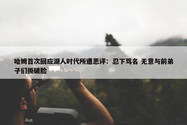 哈姆首次回应湖人时代所遭恶评：忍下骂名 无意与前弟子们撕破脸